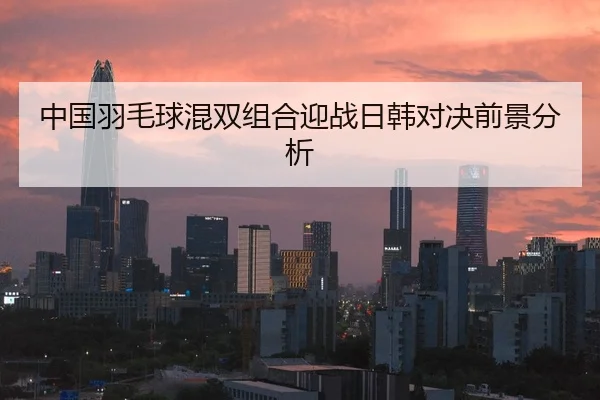 中国羽毛球混双组合迎战日韩对决前景分析